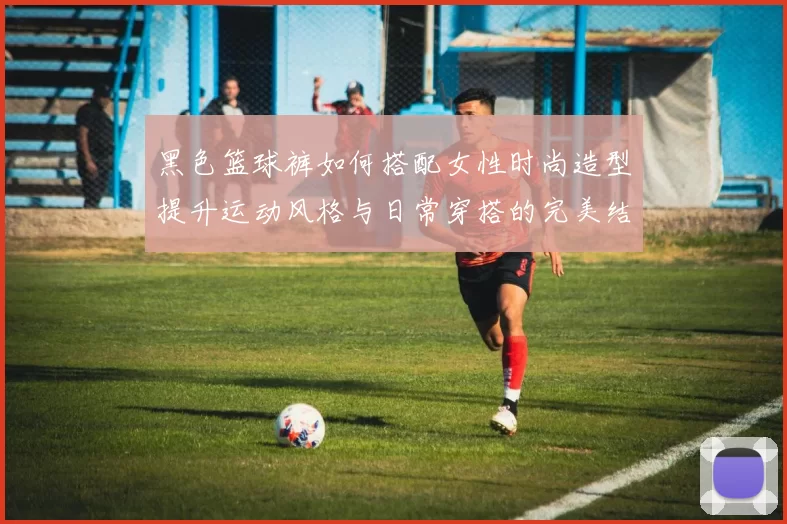 黑色篮球裤如何搭配女性时尚造型提升运动风格与日常穿搭的完美结合