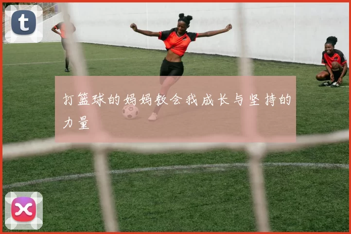 打篮球的妈妈教会我成长与坚持的力量