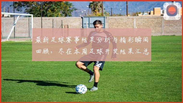 最新足球赛事结果分析与精彩瞬间回顾，尽在本周足球开奖结果汇总