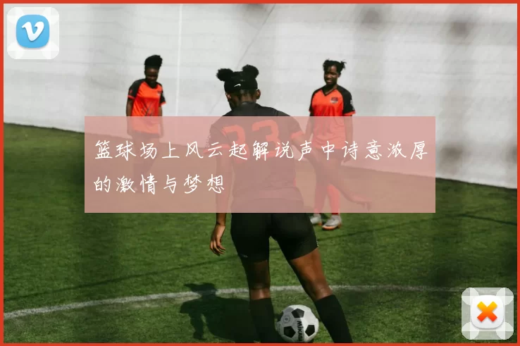 篮球场上风云起解说声中诗意浓厚的激情与梦想